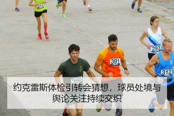 约克雷斯体检引转会猜想，球员处境与舆论关注持续交织（hth）